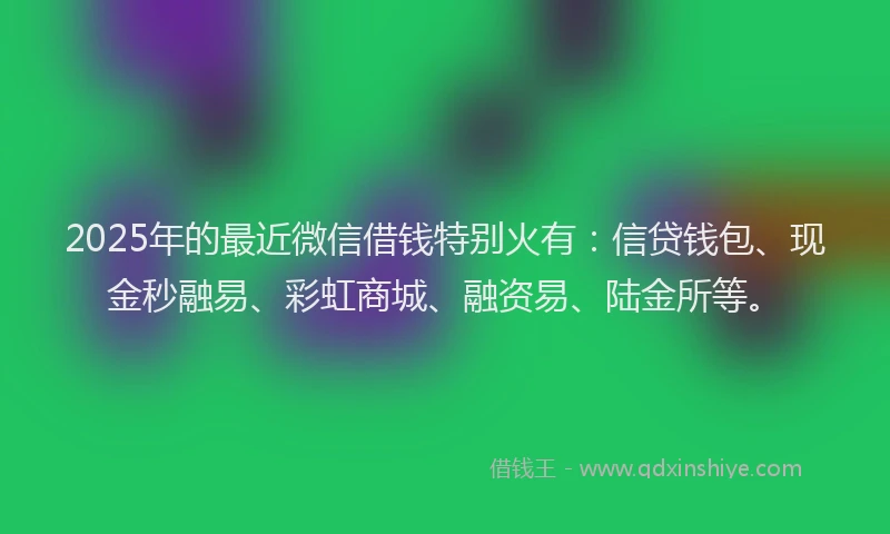 2025年的最近微信借钱特别火有：信贷钱包、现金秒融易、彩虹商城、融资易、陆金所等。