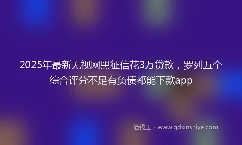 2025年最新无视网黑征信花3万贷款，罗列五个综合评分不足有负债都能下款app