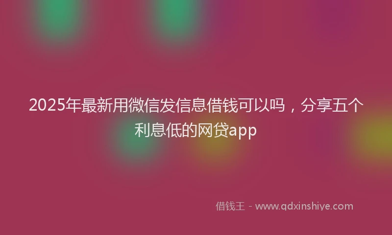 2025年最新用微信发信息借钱可以吗，分享五个利息低的网贷app