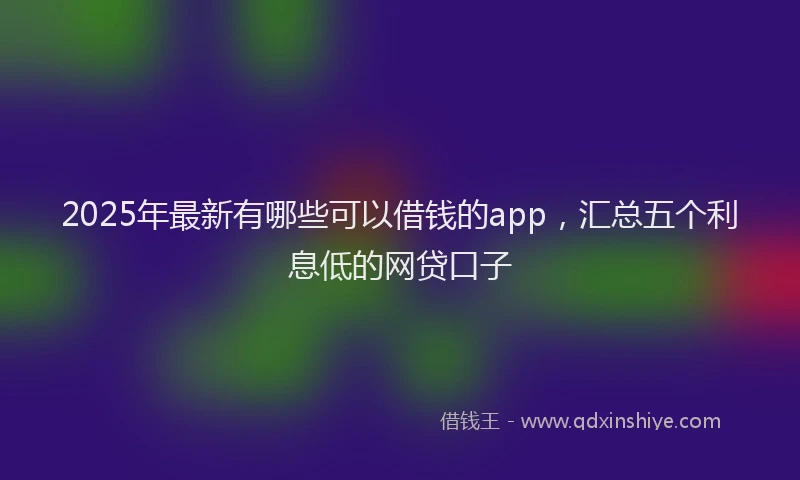 2025年最新有哪些可以借钱的app，汇总五个利息低的网贷口子