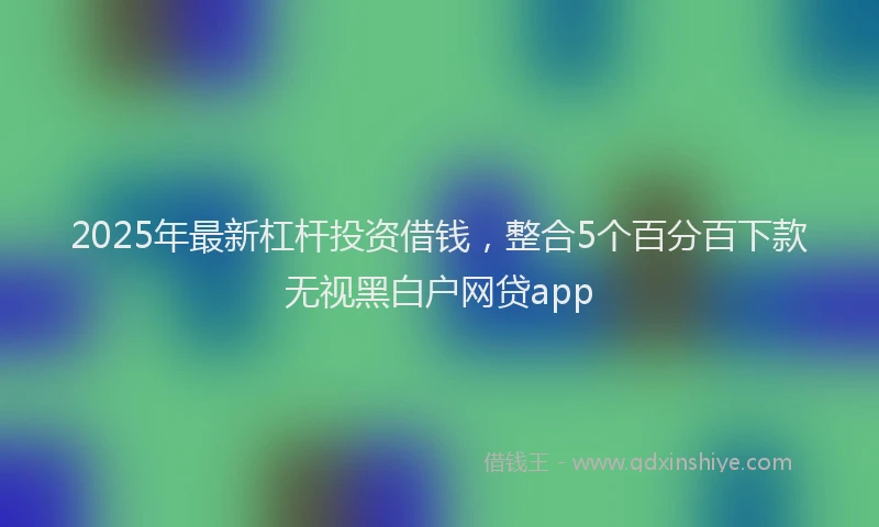 2025年最新杠杆投资借钱，整合5个百分百下款无视黑白户网贷app