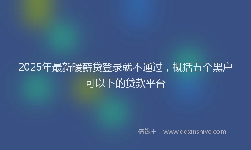 2025年最新暖薪贷登录就不通过，概括五个黑户可以下的贷款平台