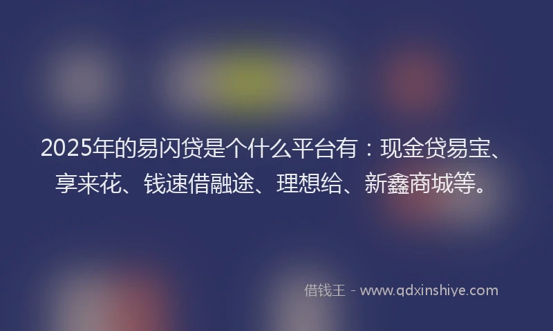 2025年的易闪贷是个什么平台有：现金贷易宝、享来花、钱速借融途、理想给、新鑫商城等。