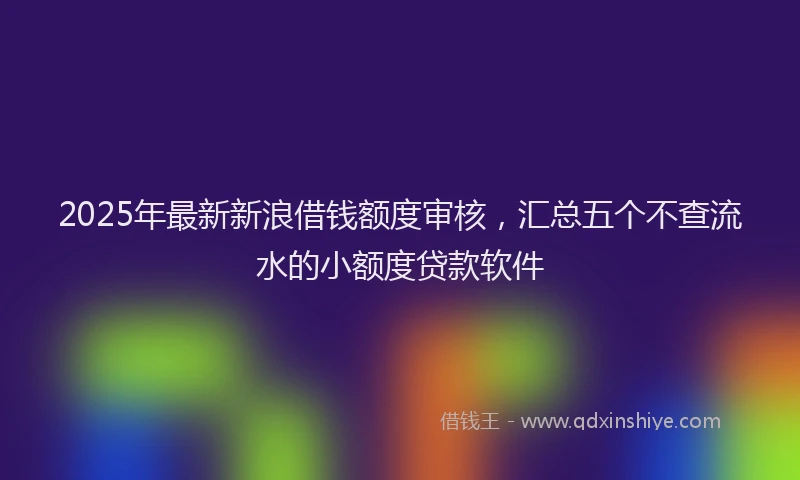 2025年最新新浪借钱额度审核，汇总五个不查流水的小额度贷款软件