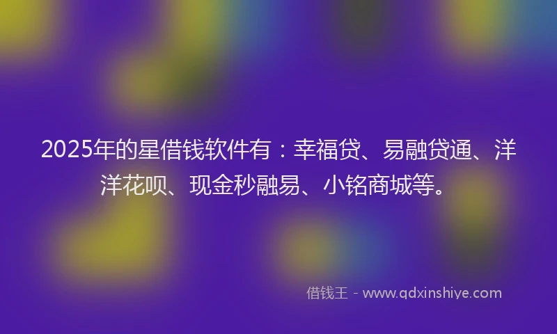 2025年的星借钱软件有：幸福贷、易融贷通、洋洋花呗、现金秒融易、小铭商城等。