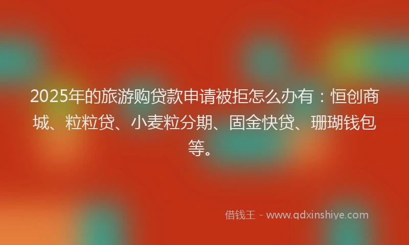 2025年的旅游购贷款申请被拒怎么办有：恒创商城、粒粒贷、小麦粒分期、固金快贷、珊瑚钱包等。