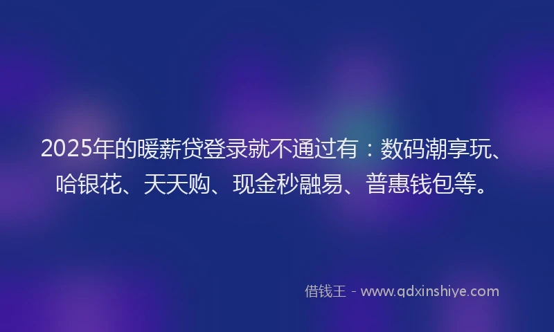 2025年的暖薪贷登录就不通过有：数码潮享玩、哈银花、天天购、现金秒融易、普惠钱包等。