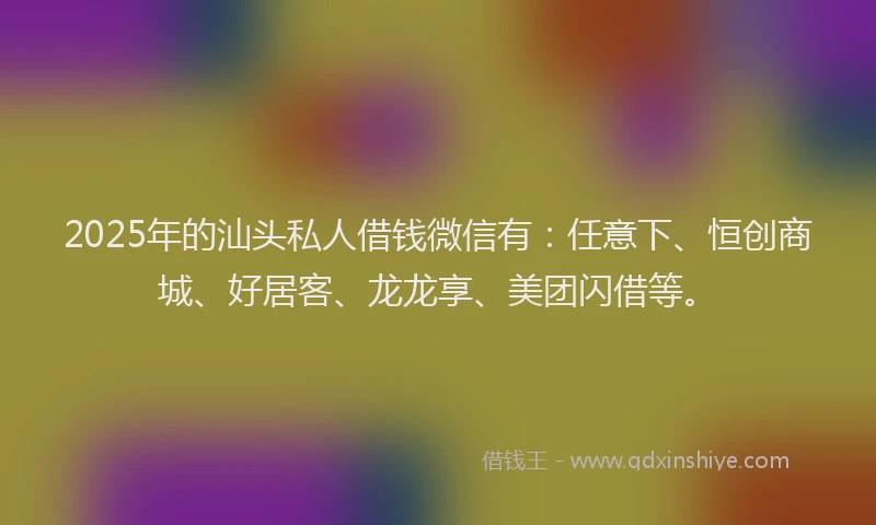 2025年的汕头私人借钱微信有：任意下、恒创商城、好居客、龙龙享、美团闪借等。