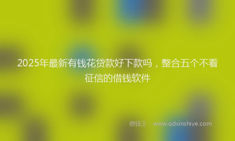 2025年最新有钱花贷款好下款吗，整合五个不看征信的借钱软件