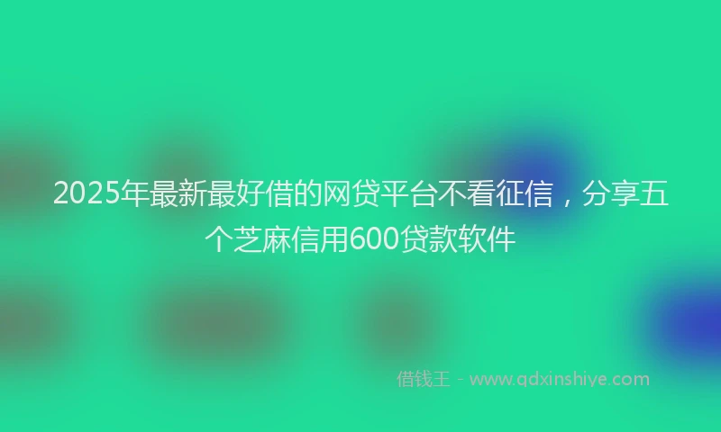 2025年最新最好借的网贷平台不看征信，分享五个芝麻信用600贷款软件
