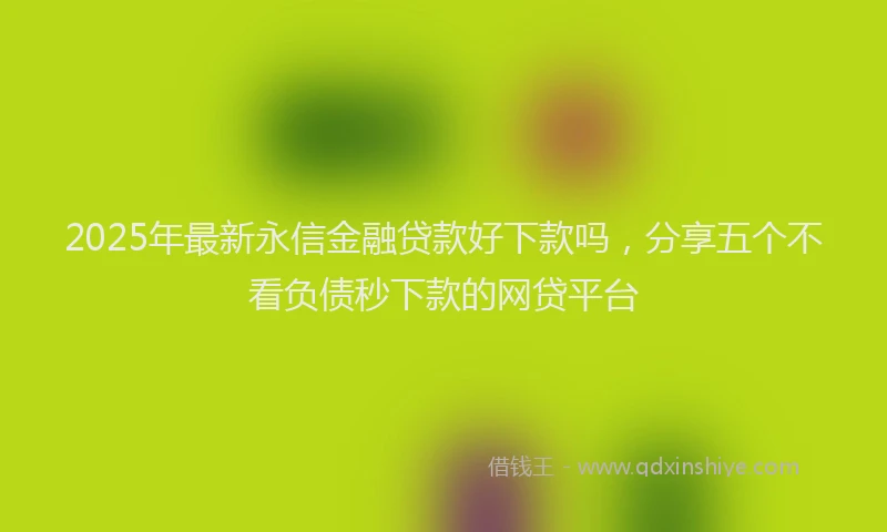 2025年最新永信金融贷款好下款吗，分享五个不看负债秒下款的网贷平台