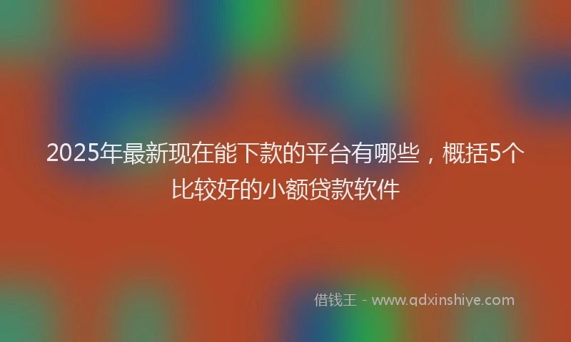 2025年最新现在能下款的平台有哪些，概括5个比较好的小额贷款软件