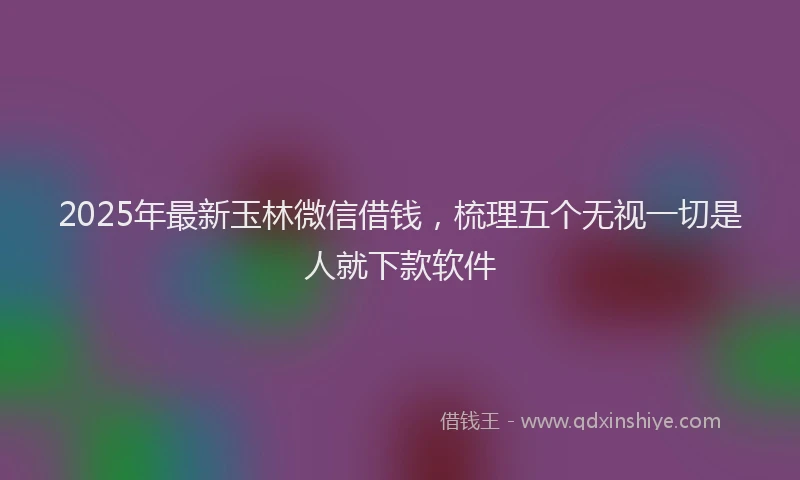 2025年最新玉林微信借钱，梳理五个无视一切是人就下款软件