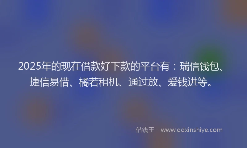 2025年的现在借款好下款的平台有：瑞信钱包、捷信易借、橘若租机、通过放、爱钱进等。