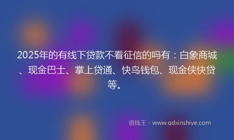 2025年的有线下贷款不看征信的吗有：白象商城、现金巴士、掌上贷通、快鸟钱包、现金侠快贷等。