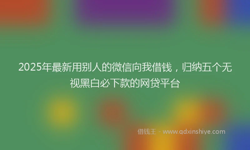 2025年最新用别人的微信向我借钱，归纳五个无视黑白必下款的网贷平台