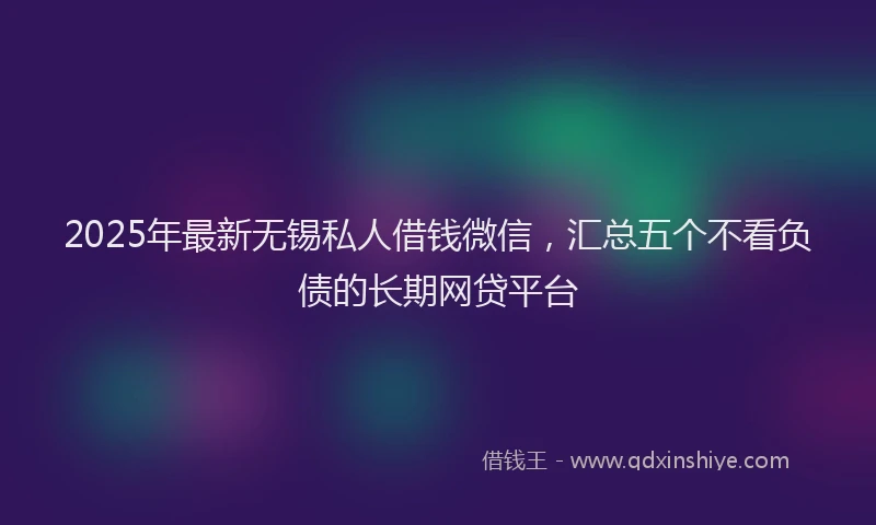 2025年最新无锡私人借钱微信，汇总五个不看负债的长期网贷平台