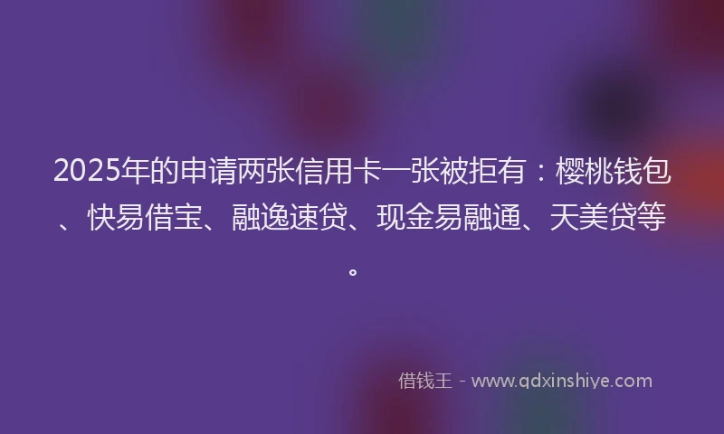 2025年的申请两张信用卡一张被拒有：樱桃钱包、快易借宝、融逸速贷、现金易融通、天美贷等。