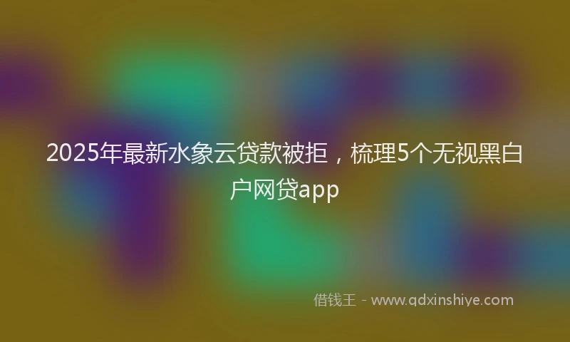 2025年最新水象云贷款被拒，梳理5个无视黑白户网贷app