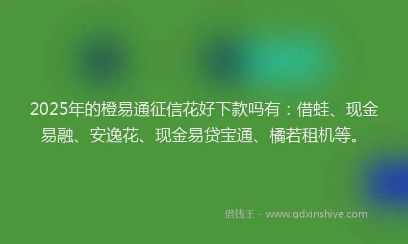 2025年的橙易通征信花好下款吗有：借蛙、现金易融、安逸花、现金易贷宝通、橘若租机等。