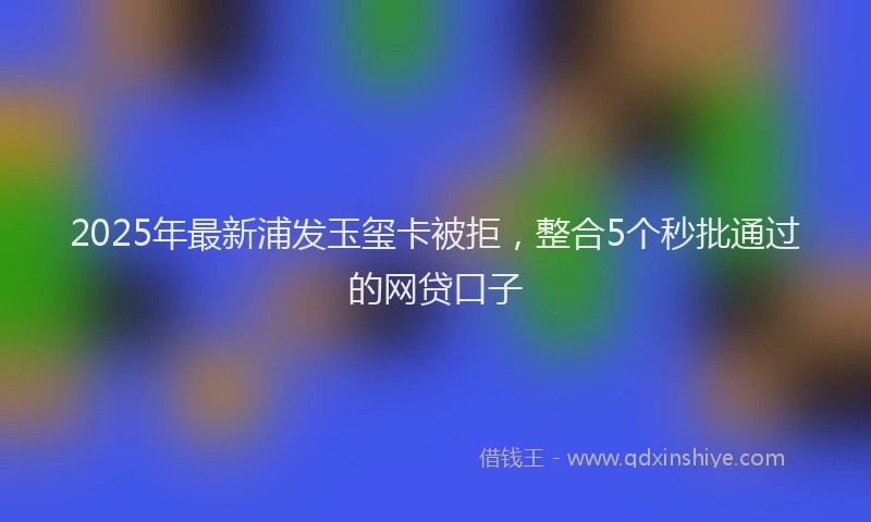 2025年最新浦发玉玺卡被拒，整合5个秒批通过的网贷口子