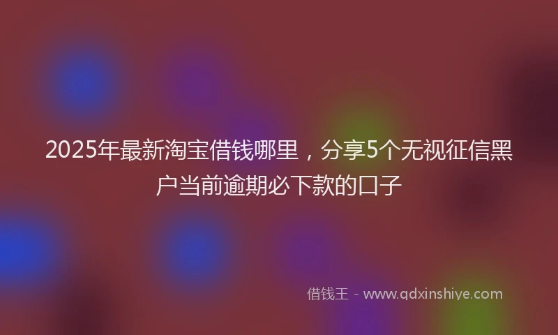 2025年最新淘宝借钱哪里，分享5个无视征信黑户当前逾期必下款的口子