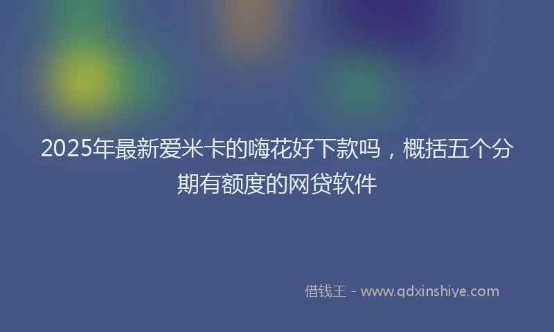 2025年最新爱米卡的嗨花好下款吗，概括五个分期有额度的网贷软件
