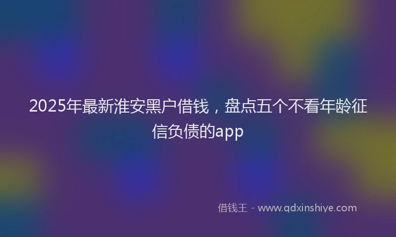 2025年最新淮安黑户借钱，盘点五个不看年龄征信负债的app