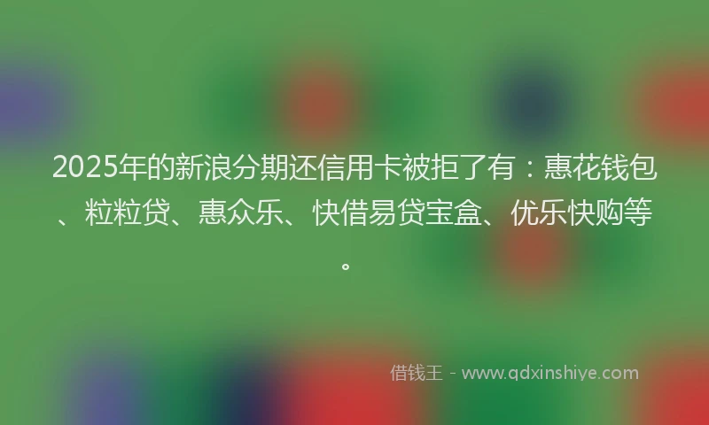 2025年的新浪分期还信用卡被拒了有：惠花钱包、粒粒贷、惠众乐、快借易贷宝盒、优乐快购等。