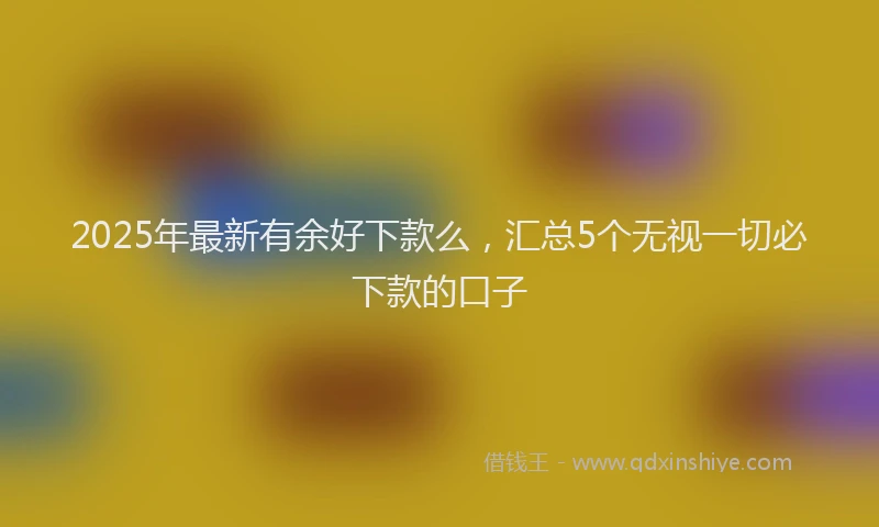 2025年最新有余好下款么，汇总5个无视一切必下款的口子