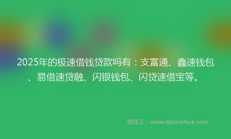 2025年的极速借钱贷款吗有：支富通、鑫速钱包、易借速贷融、闪银钱包、闪贷速借宝等。