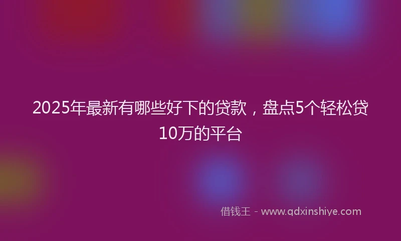 2025年最新有哪些好下的贷款，盘点5个轻松贷10万的平台