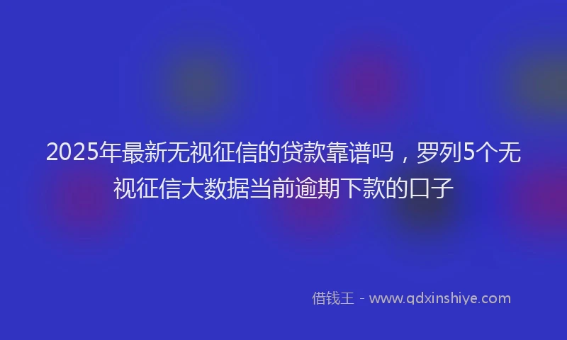 2025年最新无视征信的贷款靠谱吗，罗列5个无视征信大数据当前逾期下款的口子