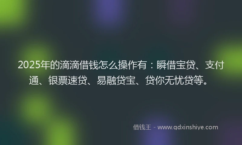 2025年的滴滴借钱怎么操作有：瞬借宝贷、支付通、银票速贷、易融贷宝、贷你无忧贷等。