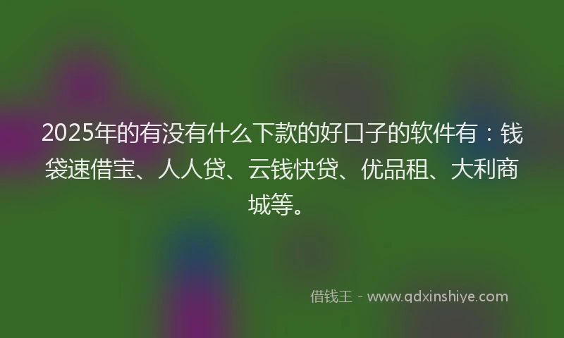 2025年的有没有什么下款的好口子的软件有：钱袋速借宝、人人贷、云钱快贷、优品租、大利商城等。