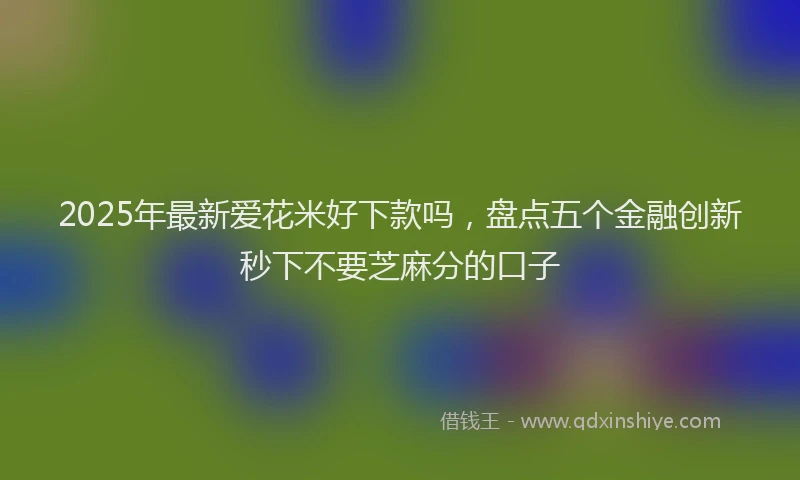 2025年最新爱花米好下款吗，盘点五个金融创新秒下不要芝麻分的口子