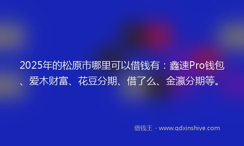 2025年的松原市哪里可以借钱有：鑫速Pro钱包、爱木财富、花豆分期、借了么、金瀛分期等。