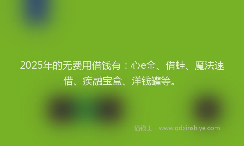2025年的无费用借钱有：心e金、借蛙、魔法速借、疾融宝盒、洋钱罐等。