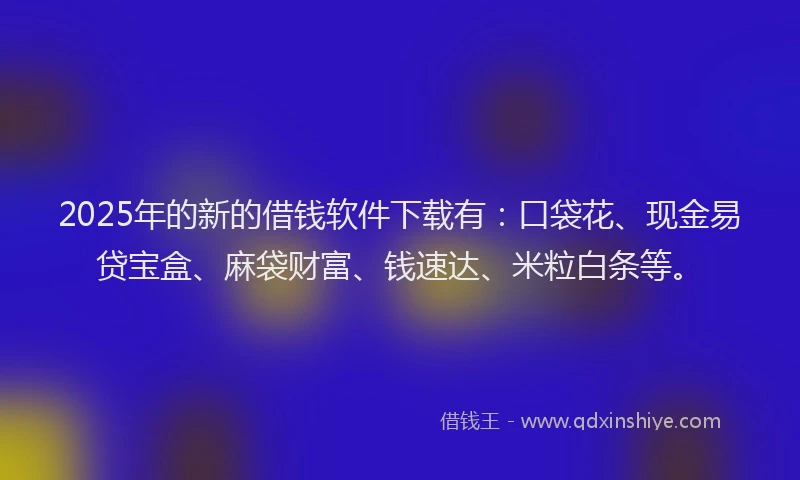 2025年的新的借钱软件下载有：口袋花、现金易贷宝盒、麻袋财富、钱速达、米粒白条等。