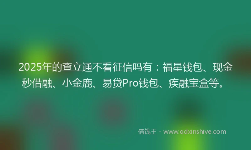 2025年的查立通不看征信吗有：福星钱包、现金秒借融、小金鹿、易贷Pro钱包、疾融宝盒等。