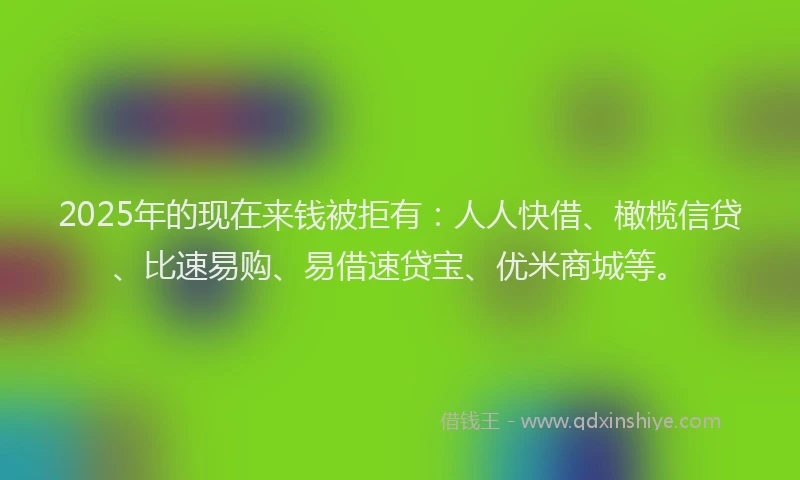 2025年的现在来钱被拒有：人人快借、橄榄信贷、比速易购、易借速贷宝、优米商城等。