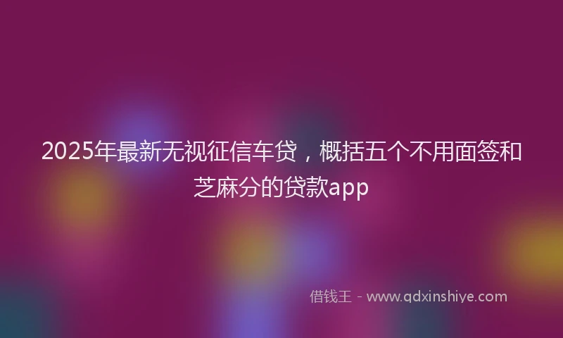 2025年最新无视征信车贷，概括五个不用面签和芝麻分的贷款app
