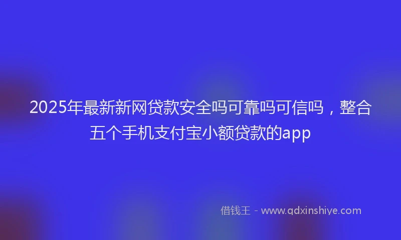 2025年最新新网贷款安全吗可靠吗可信吗，整合五个手机支付宝小额贷款的app