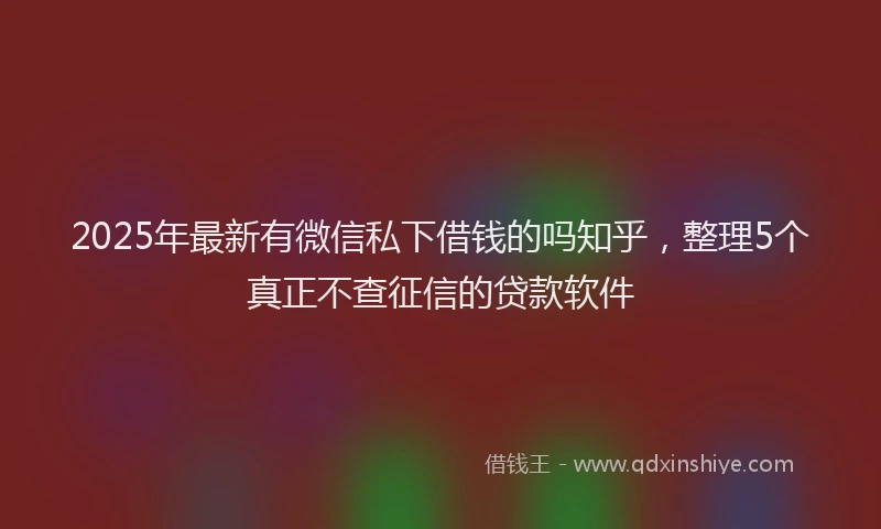 2025年最新有微信私下借钱的吗知乎，整理5个真正不查征信的贷款软件