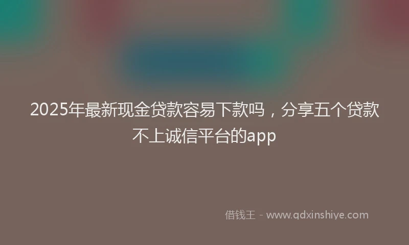 2025年最新现金贷款容易下款吗，分享五个贷款不上诚信平台的app