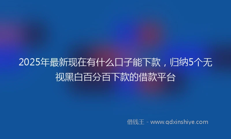2025年最新现在有什么口子能下款，归纳5个无视黑白百分百下款的借款平台