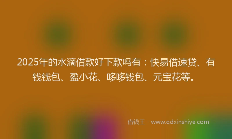 2025年的水滴借款好下款吗有：快易借速贷、有钱钱包、盈小花、哆哆钱包、元宝花等。