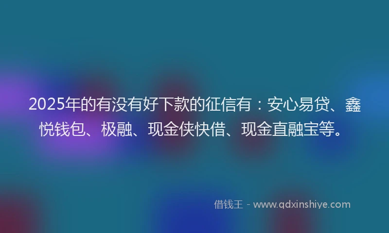 2025年的有没有好下款的征信有：安心易贷、鑫悦钱包、极融、现金侠快借、现金直融宝等。