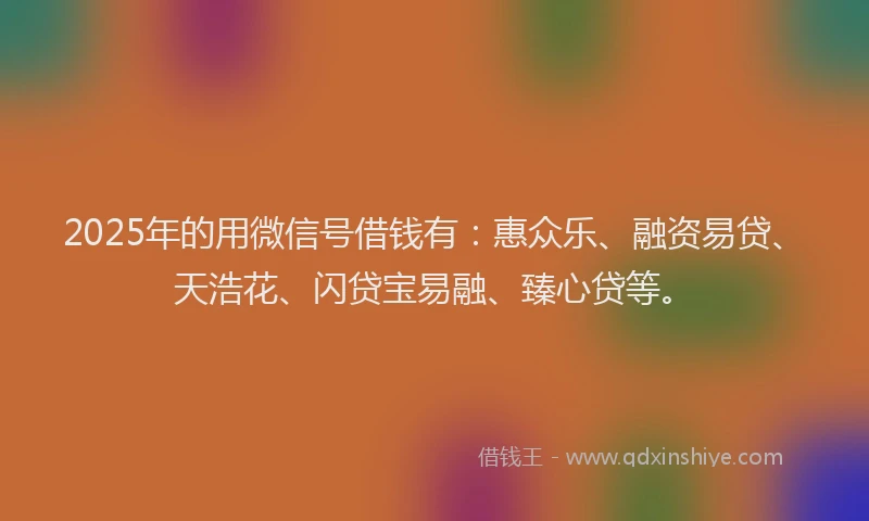 2025年的用微信号借钱有：惠众乐、融资易贷、天浩花、闪贷宝易融、臻心贷等。