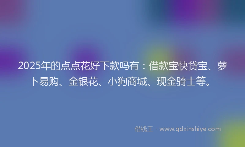 2025年的点点花好下款吗有：借款宝快贷宝、萝卜易购、金银花、小狗商城、现金骑士等。